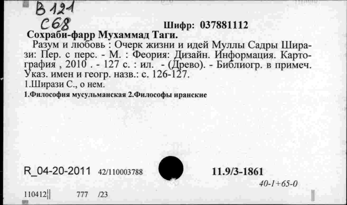 ﻿С. 6%	Шифр: 037881112
Сохраби-фарр Мухаммад Таги.
Разум и любовь : Очерк жизни и идей Муллы Садры Шира-зи: Пер. с перс. - М. : Феория: Дизайн. Информация. Картография , 2010 . - 127 с. : ил. - (Древо). - Биолиогр. в примеч. Указ, имен и геогр. назв.: с. 126-127.
1.Ширази С., о нем.
1.Философия мусульманская 2.Философы иранские
К_04-20-2011 42/110003788
110412Ц	777 /23
11.9/3-1861
40-1+65-0